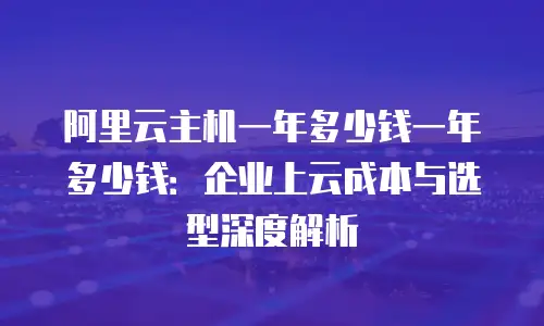 阿里云主机一年多少钱一年多少钱：企业上云成本与选型深度解析