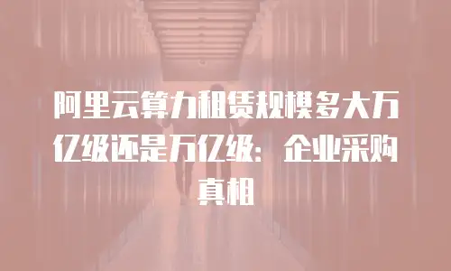 阿里云算力租赁规模多大万亿级还是万亿级：企业采购真相