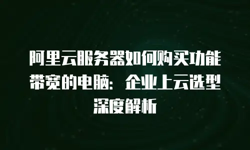 阿里云服务器如何购买功能带宽的电脑：企业上云选型深度解析