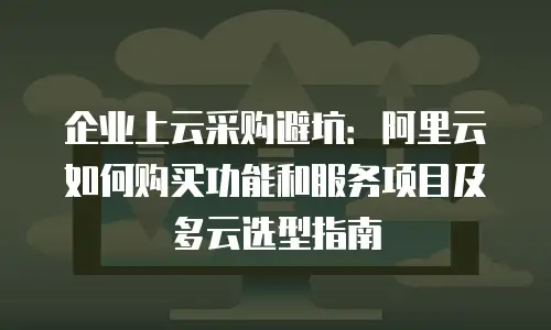 企业上云采购避坑：阿里云如何购买功能和服务项目及多云选型指南