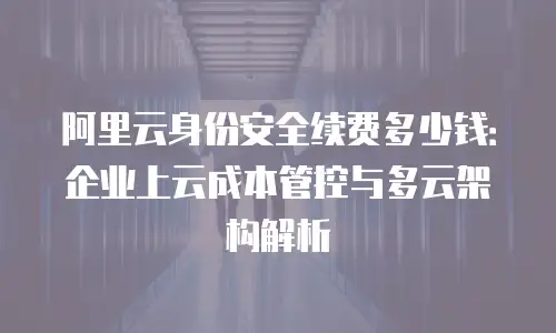 阿里云身份安全续费多少钱：企业上云成本管控与多云架构解析