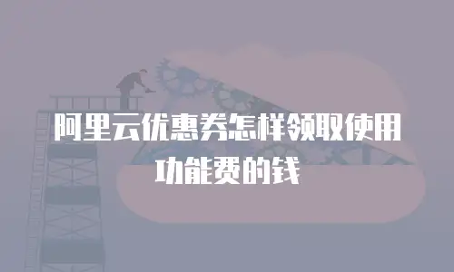 阿里云优惠券怎样领取使用功能费的钱