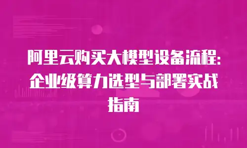 阿里云购买大模型设备流程：企业级算力选型与部署实战指南