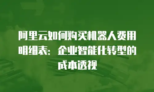 阿里云如何购买机器人费用明细表：企业智能化转型的成本透视