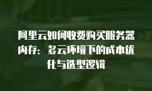 阿里云如何收费购买服务器内存：多云环境下的成本优化与选型逻辑