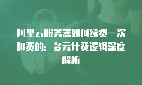 阿里云服务器如何续费一次扣费的：多云计费逻辑深度解析