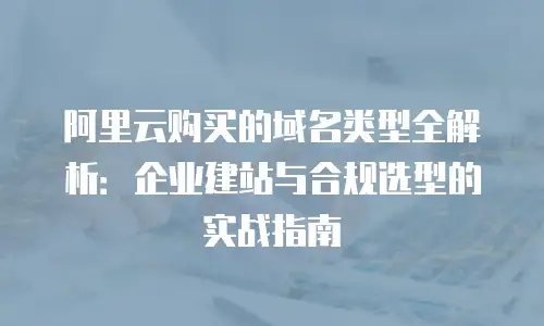 阿里云购买的域名类型全解析：企业建站与合规选型的实战指南