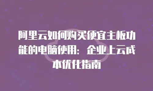 阿里云如何购买便宜主板功能的电脑使用：企业上云成本优化指南