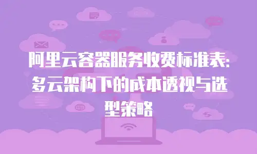 阿里云容器服务收费标准表：多云架构下的成本透视与选型策略