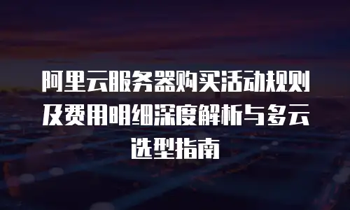 阿里云服务器购买活动规则及费用明细深度解析与多云选型指南
