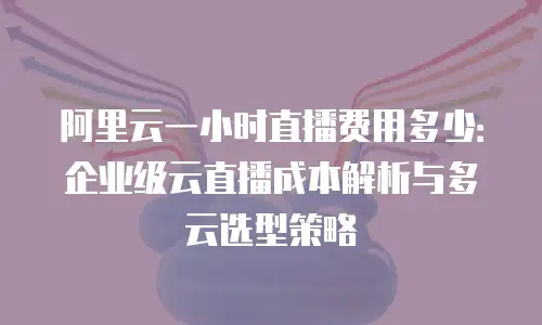 阿里云一小时直播费用多少：企业级云直播成本解析与多云选型策略