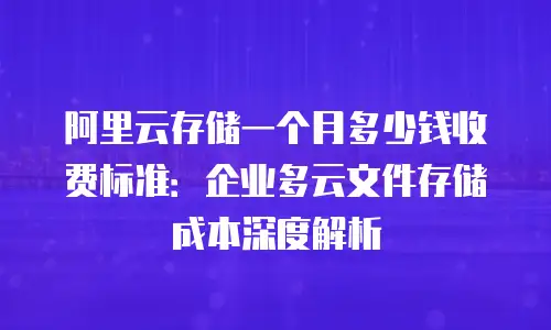 阿里云存储一个月多少钱收费标准：企业多云文件存储成本深度解析
