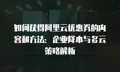 如何获得阿里云优惠券的内容和方法：企业降本与多云策略解析