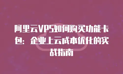 阿里云VPS如何购买功能卡包：企业上云成本优化的实战指南