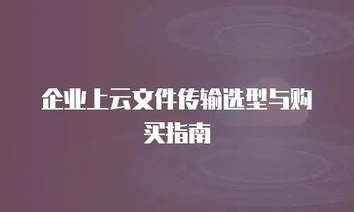 企业上云文件传输选型与购买指南