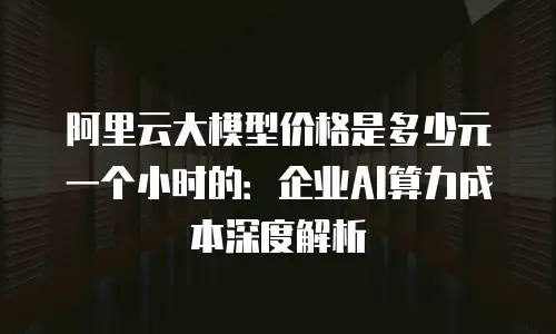 阿里云大模型价格是多少元一个小时的：企业AI算力成本深度解析
