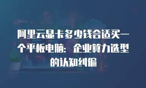 阿里云显卡多少钱合适买一个平板电脑：企业算力选型的认知纠偏