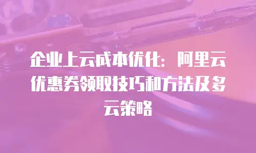 企业上云成本优化：阿里云优惠券领取技巧和方法及多云策略