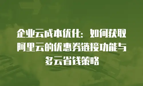 企业云成本优化：如何获取阿里云的优惠券链接功能与多云省钱策略