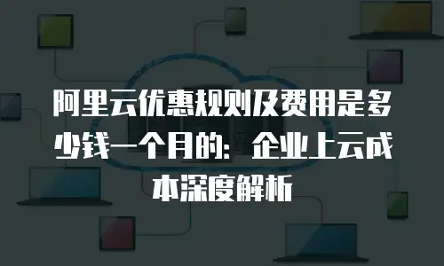 阿里云优惠规则及费用是多少钱一个月的：企业上云成本深度解析
