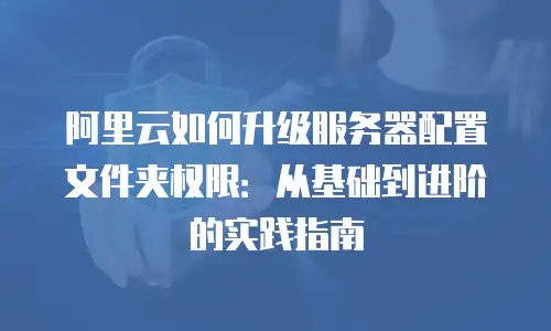 阿里云如何升级服务器配置文件夹权限：从基础到进阶的实践指南