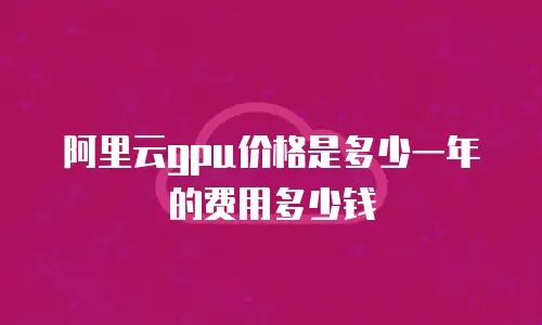 阿里云gpu价格是多少一年的费用多少钱
