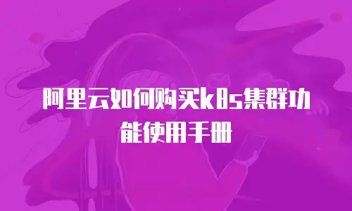 阿里云如何购买k8s集群功能使用手册