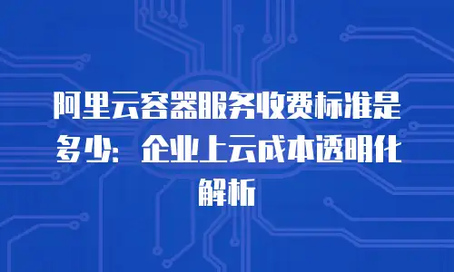 阿里云容器服务收费标准是多少：企业上云成本透明化解析