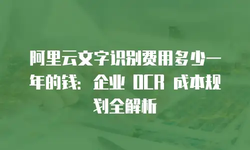 阿里云文字识别费用多少一年的钱：企业 OCR 成本规划全解析