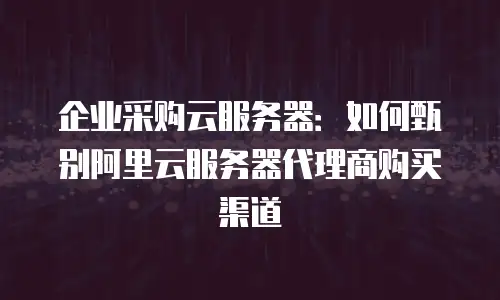 企业采购云服务器：如何甄别阿里云服务器代理商购买渠道
