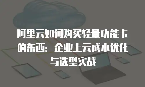 阿里云如何购买轻量功能卡的东西：企业上云成本优化与选型实战