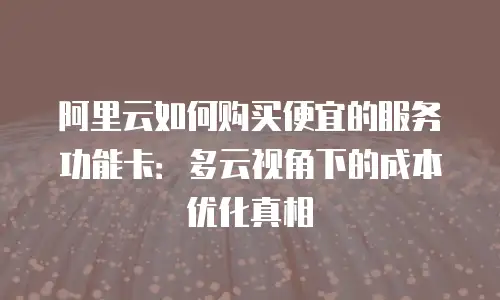 阿里云如何购买便宜的服务功能卡：多云视角下的成本优化真相