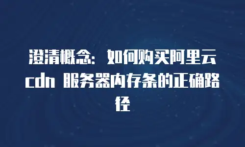 澄清概念：如何购买阿里云 cdn 服务器内存条的正确路径