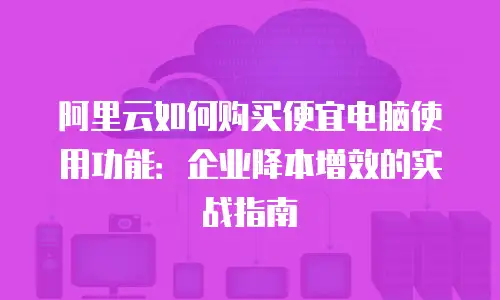 阿里云如何购买便宜电脑使用功能：企业降本增效的实战指南