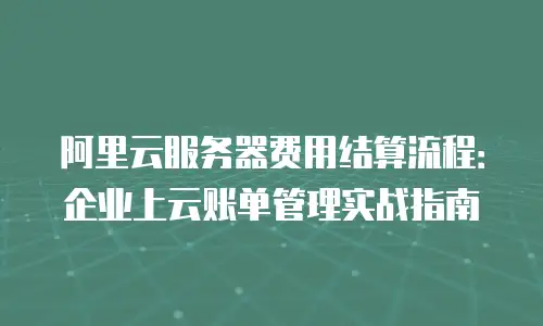 阿里云服务器费用结算流程：企业上云账单管理实战指南