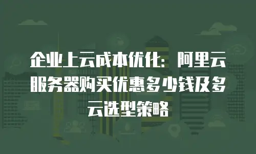 企业上云成本优化：阿里云服务器购买优惠多少钱及多云选型策略