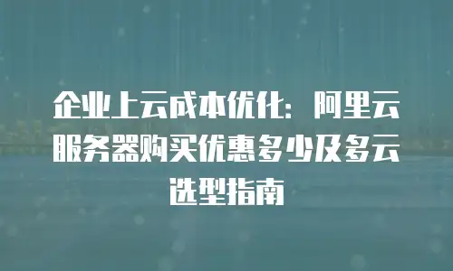 企业上云成本优化：阿里云服务器购买优惠多少及多云选型指南