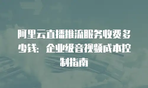 阿里云直播推流服务收费多少钱：企业级音视频成本控制指南