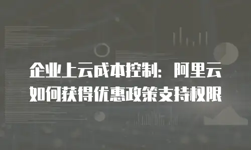 企业上云成本控制：阿里云如何获得优惠政策支持权限
