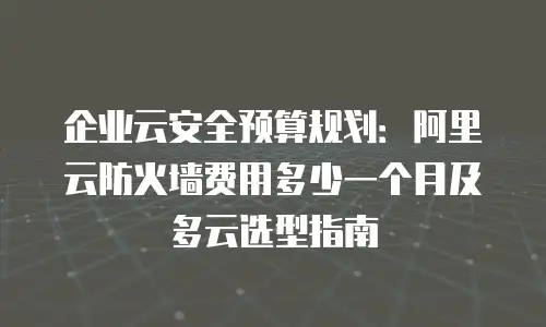 企业云安全预算规划：阿里云防火墙费用多少一个月及多云选型指南