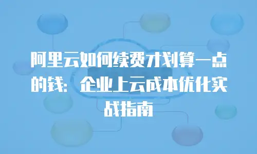 阿里云如何续费才划算一点的钱：企业上云成本优化实战指南