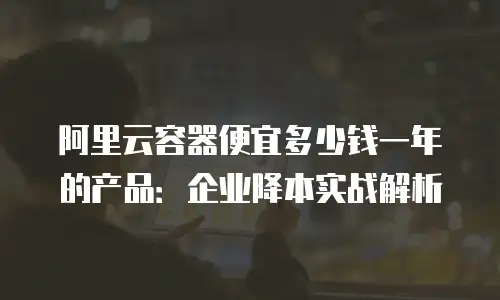 阿里云容器便宜多少钱一年的产品：企业降本实战解析