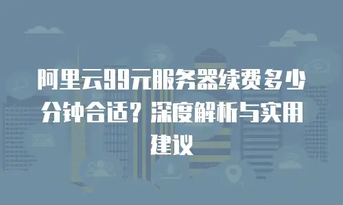 阿里云99元服务器续费多少分钟合适？深度解析与实用建议