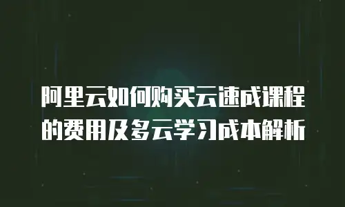 阿里云如何购买云速成课程的费用及多云学习成本解析
