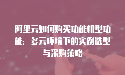阿里云如何购买功能机型功能：多云环境下的实例选型与采购策略