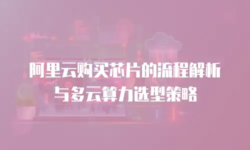 阿里云购买芯片的流程解析与多云算力选型策略