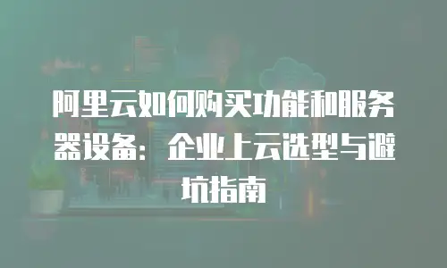 阿里云如何购买功能和服务器设备：企业上云选型与避坑指南