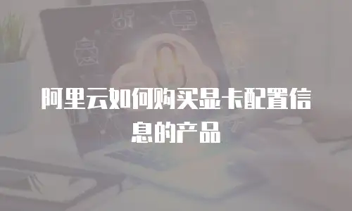 阿里云如何购买显卡配置信息的产品