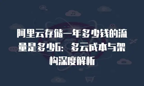 阿里云存储一年多少钱的流量是多少G：多云成本与架构深度解析