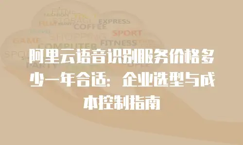 阿里云语音识别服务价格多少一年合适：企业选型与成本控制指南